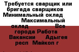 Требуется сварщик или бригада сварщиков  › Минимальный оклад ­ 4 000 › Максимальный оклад ­ 120 000 - Все города Работа » Вакансии   . Адыгея респ.,Майкоп г.